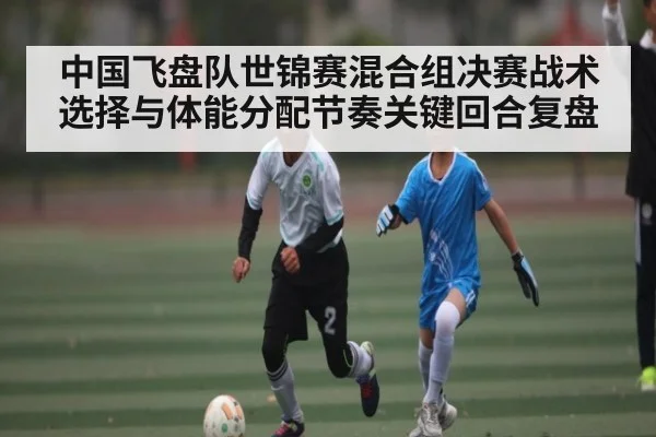 中国飞盘队世锦赛混合组决赛战术选择与体能分配节奏关键回合复盘 | kaiyu.com